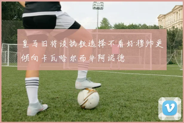 皇马旧将谈执教选择不看好穆帅更倾向卡瓦哈尔而非阿诺德