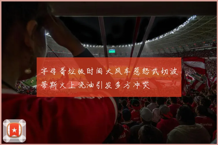 字母哥垃圾时间大风车惹怒武切波蒂斯火上浇油引发多方冲突