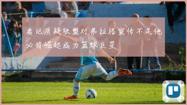 名记质疑联盟对弗拉格宣传不足他必将崛起成为篮球巨星