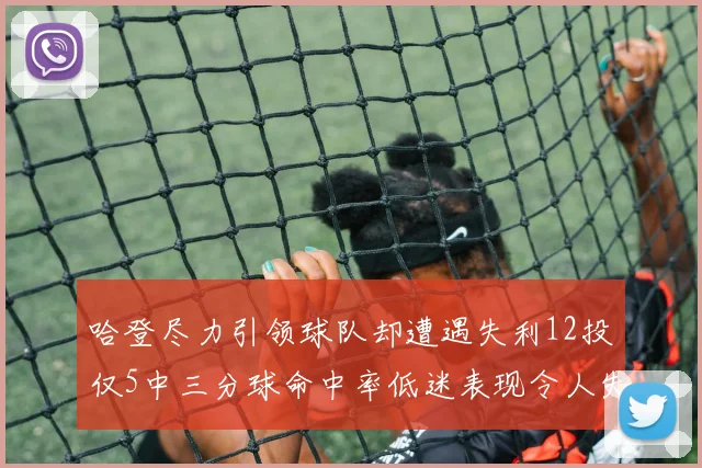 哈登尽力引领球队却遭遇失利12投仅5中三分球命中率低迷表现令人失望