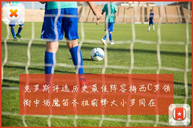 克罗斯评选历史最佳阵容梅西C罗领衔中场魔笛齐祖前锋大小罗同在