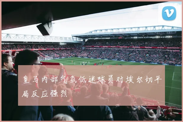 皇马内部气氛低迷球员对埃尔切平局反应强烈