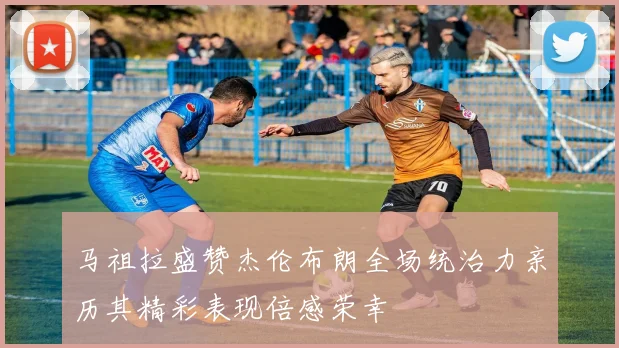 马祖拉盛赞杰伦布朗全场统治力亲历其精彩表现倍感荣幸