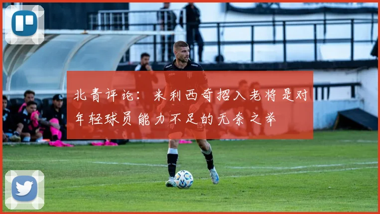 北青评论：米利西奇招入老将是对年轻球员能力不足的无奈之举