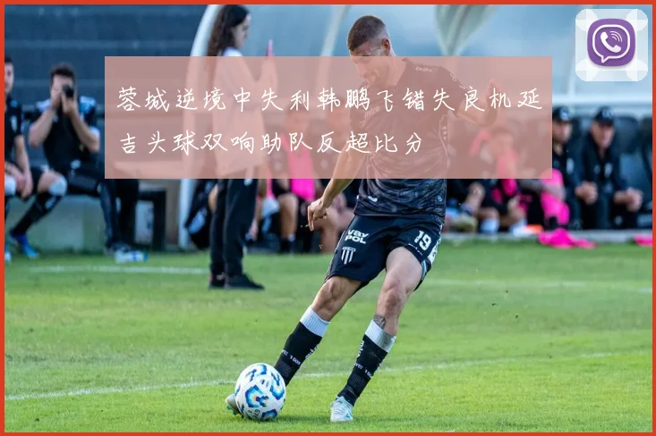 蓉城逆境中失利韩鹏飞错失良机延吉头球双响助队反超比分