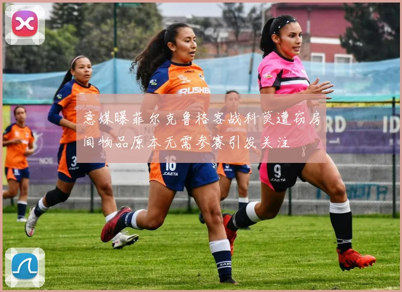 意媒曝菲尔克鲁格客战科莫遭窃房间物品原本无需参赛引发关注