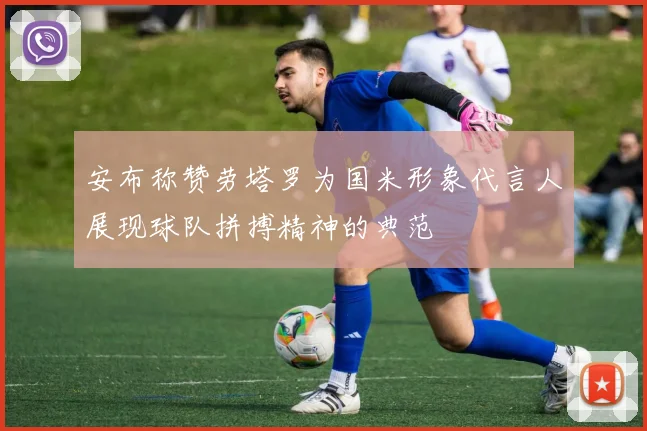安布称赞劳塔罗为国米形象代言人展现球队拼搏精神的典范