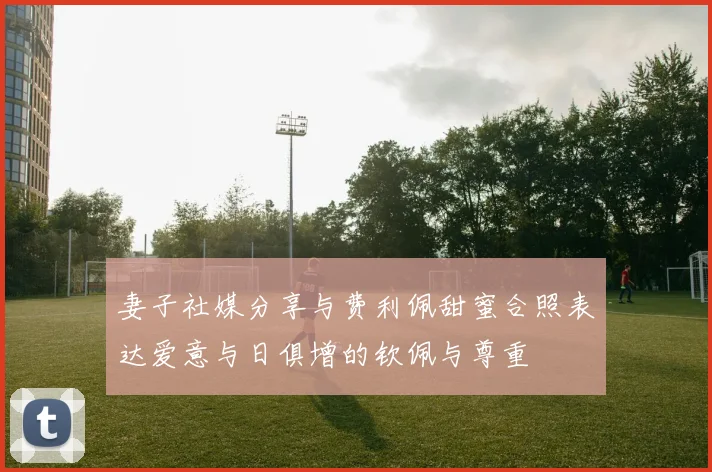 妻子社媒分享与费利佩甜蜜合照表达爱意与日俱增的钦佩与尊重