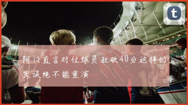 阿门直言对位球员狂砍40分这样的失误绝不能重演