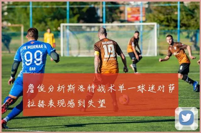 詹俊分析斯洛特战术单一球迷对萨拉赫表现感到失望