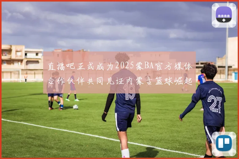 直播吧正式成为2025蒙BA官方媒体合作伙伴共同见证内蒙古篮球崛起新高峰