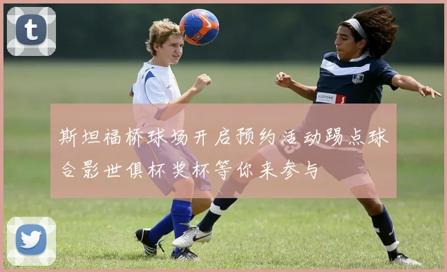 斯坦福桥球场开启预约活动踢点球合影世俱杯奖杯等你来参与