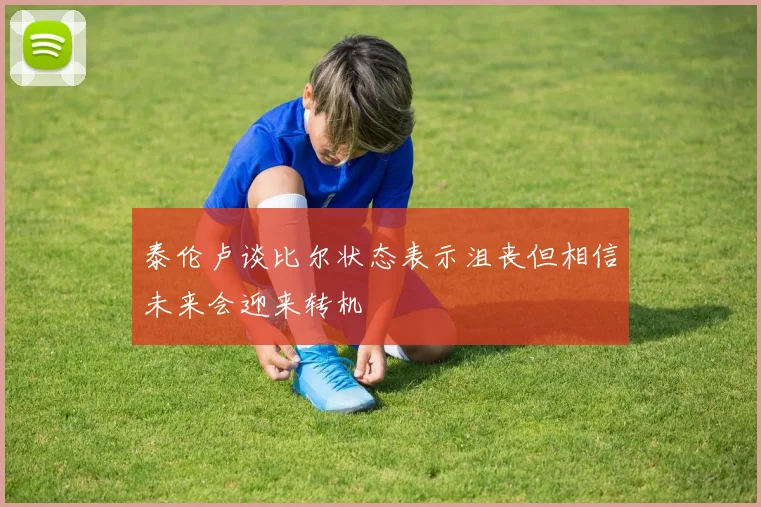 泰伦卢谈比尔状态表示沮丧但相信未来会迎来转机