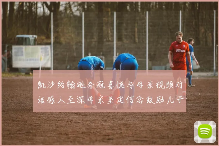 凯沙约翰逊夺冠喜悦与母亲视频对话感人至深母亲坚定信念鼓励儿子追梦