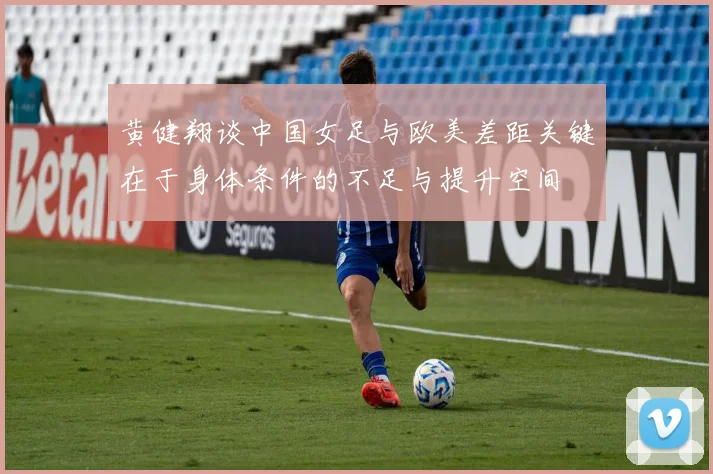 黄健翔谈中国女足与欧美差距关键在于身体条件的不足与提升空间